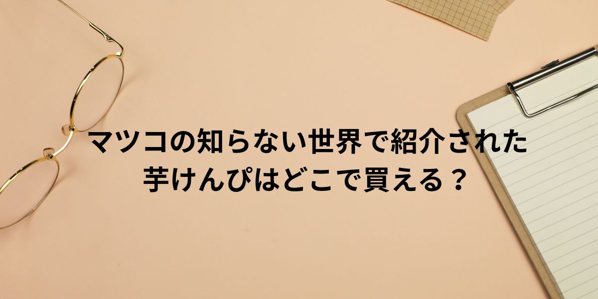 マツコの知らない世界で紹介された 芋けんぴはどこで買える？